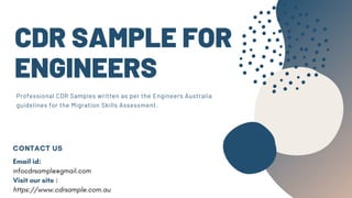 CDR SAMPLE FOR
ENGINEERS
Professional CDR Samples written as per the Engineers Australia
guidelines for the Migration Skills Assessment.
CONTACT US
Email id:
infocdrsample@gmail.com
Visit our site :
https://www.cdrsample.com.au
 