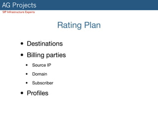AG Projects
SIP Infrastructure Experts
Rating Plan
• Destinations

• Billing parties

• Source IP

• Domain

• Subscriber

• Proﬁles
 