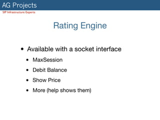 AG Projects
SIP Infrastructure Experts
Rating Engine
• Available with a socket interface

• MaxSession

• Debit Balance

• Show Price

• More (help shows them)
 