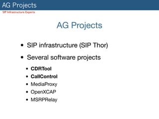 AG Projects
SIP Infrastructure Experts
AG Projects
• SIP infrastructure (SIP Thor)

• Several software projects

• CDRTool
• CallControl
• MediaProxy

• OpenXCAP

• MSRPRelay
 
