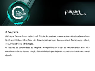 OPrograma 
OCiclodeDesenvolvimentoRegional:TributaçãosurgiudeumapesquisaaplicadapelaAmcham- Recifeem2013queidentificoutrêsdosprincipaisgargalosdaeconomiadePernambuco:mãodeobra,infraestruturaetributação. 
OtrabalhodácontinuidadeaoProgramaCompetitividadeBrasildaAmcham-Brasil,quevisacontribuirnabuscadeumarelaçãodequalidadedagestãopúblicacomocrescimentoestruturaldopaís. 