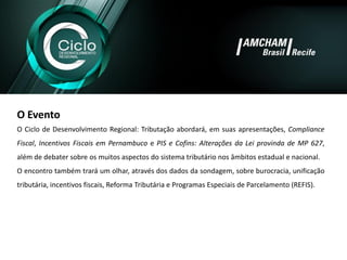 O Evento 
OCiclodeDesenvolvimentoRegional:Tributaçãoabordará,emsuasapresentações,ComplianceFiscal,IncentivosFiscaisemPernambucoePISeCofins:AlteraçõesdaLeiprovindadeMP627, alémdedebatersobreosmuitosaspectosdosistematributárionosâmbitosestadualenacional. 
Oencontrotambémtraráumolhar,atravésdosdadosdasondagem,sobreburocracia,unificaçãotributária,incentivosfiscais,ReformaTributáriaeProgramasEspeciaisdeParcelamento(REFIS).  