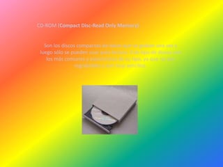 CD-ROM (Compact Disc-Read Only Memory)


   Son los discos compactos de datos que se graban una vez y
 luego sólo se pueden usar para lectura. Este tipo de discos son
    los más comunes y económicos de su tipo, ya que no son
                 regrabables y son muy sencillos.
 