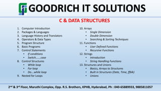2nd & 3rd Floor, Maruthi Complex, Opp. R.S. Brothers, KPHB, Hyderabad, Ph : 040-65889933, 9885811057
C & DATA STRUCTURES
1. Computer Introduction
2. Packages & Languages
3. Language History and Translators
4. Operators & Data Types
5. Program Structure
6. Basic Programs
7. Control Statements
• If conditions
• Switch…….case
8. Control Structures
• While loop
• For loop
• Do….while loop
9. Nested for Loops
10. Arrays
• Single Dimension
• Double Dimension
• Searching & Sorting Techniques
11. Functions
• User Defined Functions
• Recursive Functions
12. Strings
• Introduction
• String Handling Functions
13. Structures and Unions
• Basics, Arrays to Structures
• Built in Structures (Date, Time, ffblk)
• Unions
 