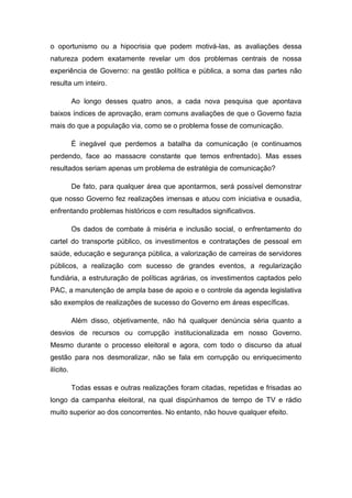 o oportunismo ou a hipocrisia que podem motivá-las, as avaliações dessa
natureza podem exatamente revelar um dos problemas centrais de nossa
experiência de Governo: na gestão política e pública, a soma das partes não
resulta um inteiro.
Ao longo desses quatro anos, a cada nova pesquisa que apontava
baixos índices de aprovação, eram comuns avaliações de que o Governo fazia
mais do que a população via, como se o problema fosse de comunicação.
É inegável que perdemos a batalha da comunicação (e continuamos
perdendo, face ao massacre constante que temos enfrentado). Mas esses
resultados seriam apenas um problema de estratégia de comunicação?
De fato, para qualquer área que apontarmos, será possível demonstrar
que nosso Governo fez realizações imensas e atuou com iniciativa e ousadia,
enfrentando problemas históricos e com resultados significativos.
Os dados de combate à miséria e inclusão social, o enfrentamento do
cartel do transporte público, os investimentos e contratações de pessoal em
saúde, educação e segurança pública, a valorização de carreiras de servidores
públicos, a realização com sucesso de grandes eventos, a regularização
fundiária, a estruturação de políticas agrárias, os investimentos captados pelo
PAC, a manutenção de ampla base de apoio e o controle da agenda legislativa
são exemplos de realizações de sucesso do Governo em áreas específicas.
Além disso, objetivamente, não há qualquer denúncia séria quanto a
desvios de recursos ou corrupção institucionalizada em nosso Governo.
Mesmo durante o processo eleitoral e agora, com todo o discurso da atual
gestão para nos desmoralizar, não se fala em corrupção ou enriquecimento
ilícito.
Todas essas e outras realizações foram citadas, repetidas e frisadas ao
longo da campanha eleitoral, na qual dispúnhamos de tempo de TV e rádio
muito superior ao dos concorrentes. No entanto, não houve qualquer efeito.
 