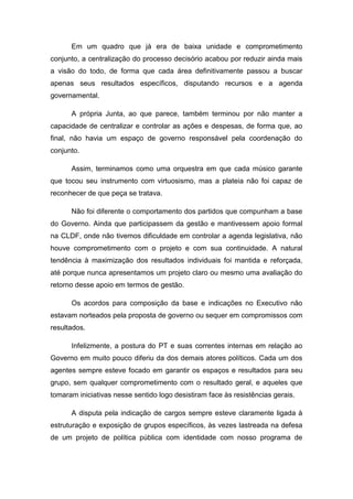 Em um quadro que já era de baixa unidade e comprometimento
conjunto, a centralização do processo decisório acabou por reduzir ainda mais
a visão do todo, de forma que cada área definitivamente passou a buscar
apenas seus resultados específicos, disputando recursos e a agenda
governamental.
A própria Junta, ao que parece, também terminou por não manter a
capacidade de centralizar e controlar as ações e despesas, de forma que, ao
final, não havia um espaço de governo responsável pela coordenação do
conjunto.
Assim, terminamos como uma orquestra em que cada músico garante
que tocou seu instrumento com virtuosismo, mas a plateia não foi capaz de
reconhecer de que peça se tratava.
Não foi diferente o comportamento dos partidos que compunham a base
do Governo. Ainda que participassem da gestão e mantivessem apoio formal
na CLDF, onde não tivemos dificuldade em controlar a agenda legislativa, não
houve comprometimento com o projeto e com sua continuidade. A natural
tendência à maximização dos resultados individuais foi mantida e reforçada,
até porque nunca apresentamos um projeto claro ou mesmo uma avaliação do
retorno desse apoio em termos de gestão.
Os acordos para composição da base e indicações no Executivo não
estavam norteados pela proposta de governo ou sequer em compromissos com
resultados.
Infelizmente, a postura do PT e suas correntes internas em relação ao
Governo em muito pouco diferiu da dos demais atores políticos. Cada um dos
agentes sempre esteve focado em garantir os espaços e resultados para seu
grupo, sem qualquer comprometimento com o resultado geral, e aqueles que
tomaram iniciativas nesse sentido logo desistiram face às resistências gerais.
A disputa pela indicação de cargos sempre esteve claramente ligada à
estruturação e exposição de grupos específicos, às vezes lastreada na defesa
de um projeto de política pública com identidade com nosso programa de
 