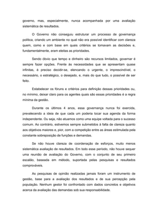 governo, mas, especialmente, nunca acompanhada por uma avaliação
sistemática de resultados.
O Governo não conseguiu estruturar um processo de governança
política, criando um ambiente no qual não era possível identificar com clareza
quem, como e com base em quais critérios se tomavam as decisões e,
fundamentalmente, eram eleitas as prioridades.
Sendo óbvio que tempo e dinheiro são recursos limitados, governar é
sempre fazer opções. Frente às necessidades que se apresentam quase
infinitas, é preciso decidir-se, elencando o urgente, o imprescindível, o
necessário, o estratégico, o desejado, e, mais do que tudo, o possível de ser
feito.
Estabelecer os fóruns e critérios para definição dessas prioridades ou,
no mínimo, deixar claro para os agentes quais são essas prioridades é a regra
mínima da gestão.
Durante os últimos 4 anos, essa governança nunca foi exercida,
prevalecendo a ideia de que cada um poderia tocar sua agenda da forma
independente. Ou seja, não atuamos como uma equipe voltada para o sucesso
comum. Ao contrário, estivemos sempre submetidos à falta de clareza quanto
aos objetivos maiores e, pior, com a competição entre as áreas estimulada pela
constante sobreposição de funções e demandas.
Se não houve clareza de coordenação de esforços, muito menos
sistemática avaliação de resultados. Em todo esse período, não houve sequer
uma reunião de avaliação do Governo, com o conjunto de seu primeiro
escalão, baseada em método, suportada pelas pesquisas e resultados
comprováveis.
As pesquisas de opinião realizadas jamais foram um instrumento de
gestão, base para a avaliação dos resultados e de sua percepção pela
população. Nenhum gestor foi confrontado com dados concretos e objetivos
acerca da avaliação das demandas sob sua responsabilidade.
 