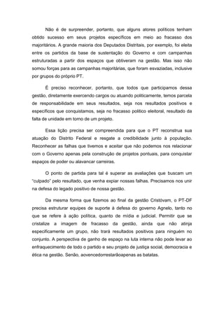 Não é de surpreender, portanto, que alguns atores políticos tenham
obtido sucesso em seus projetos específicos em meio ao fracasso dos
majoritários. A grande maioria dos Deputados Distritais, por exemplo, foi eleita
entre os partidos da base de sustentação do Governo e com campanhas
estruturadas a partir dos espaços que obtiveram na gestão. Mas isso não
somou forças para as campanhas majoritárias, que foram esvaziadas, inclusive
por grupos do próprio PT.
É preciso reconhecer, portanto, que todos que participamos dessa
gestão, diretamente exercendo cargos ou atuando politicamente, temos parcela
de responsabilidade em seus resultados, seja nos resultados positivos e
específicos que conquistamos, seja no fracasso politico eleitoral, resultado da
falta de unidade em torno de um projeto.
Essa lição precisa ser compreendida para que o PT reconstrua sua
atuação do Distrito Federal e resgate a credibilidade junto à população.
Reconhecer as falhas que tivemos e aceitar que não podemos nos relacionar
com o Governo apenas pela construção de projetos pontuais, para conquistar
espaços de poder ou alavancar carreiras.
O ponto de partida para tal é superar as avaliações que buscam um
“culpado” pelo resultado, que venha expiar nossas falhas. Precisamos nos unir
na defesa do legado positivo de nossa gestão.
Da mesma forma que fizemos ao final da gestão Cristóvam, o PT-DF
precisa estruturar equipes de suporte à defesa do governo Agnelo, tanto no
que se refere à ação política, quanto de mídia e judicial. Permitir que se
cristalize a imagem de fracasso da gestão, ainda que não atinja
especificamente um grupo, não trará resultados positivos para ninguém no
conjunto. A perspectiva de ganho de espaço na luta interna não pode levar ao
enfraquecimento de todo o partido e seu projeto de justiça social, democracia e
ética na gestão. Senão, aovencedorrestarãoapenas as batatas.
 