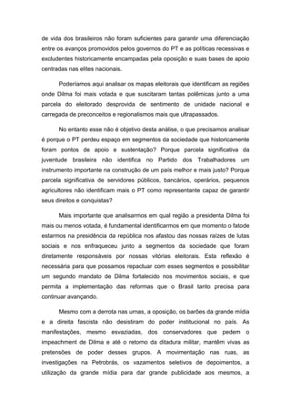 de vida dos brasileiros não foram suficientes para garantir uma diferenciação
entre os avanços promovidos pelos governos do PT e as políticas recessivas e
excludentes historicamente encampadas pela oposição e suas bases de apoio
centradas nas elites nacionais.
Poderíamos aqui analisar os mapas eleitorais que identificam as regiões
onde Dilma foi mais votada e que suscitaram tantas polêmicas junto a uma
parcela do eleitorado desprovida de sentimento de unidade nacional e
carregada de preconceitos e regionalismos mais que ultrapassados.
No entanto esse não é objetivo desta análise, o que precisamos analisar
é porque o PT perdeu espaço em segmentos da sociedade que historicamente
foram pontos de apoio e sustentação? Porque parcela significativa da
juventude brasileira não identifica no Partido dos Trabalhadores um
instrumento importante na construção de um país melhor e mais justo? Porque
parcela significativa de servidores públicos, bancários, operários, pequenos
agricultores não identificam mais o PT como representante capaz de garantir
seus direitos e conquistas?
Mais importante que analisarmos em qual região a presidenta Dilma foi
mais ou menos votada, é fundamental identificarmos em que momento o fatode
estarmos na presidência da república nos afastou das nossas raízes de lutas
sociais e nos enfraqueceu junto a segmentos da sociedade que foram
diretamente responsáveis por nossas vitórias eleitorais. Esta reflexão é
necessária para que possamos repactuar com esses segmentos e possibilitar
um segundo mandato de Dilma fortalecido nos movimentos sociais, e que
permita a implementação das reformas que o Brasil tanto precisa para
continuar avançando.
Mesmo com a derrota nas urnas, a oposição, os barões da grande mídia
e a direita fascista não desistiram do poder institucional no país. As
manifestações, mesmo esvaziadas, dos conservadores que pedem o
impeachment de Dilma e até o retorno da ditadura militar, mantêm vivas as
pretensões de poder desses grupos. A movimentação nas ruas, as
investigações na Petrobrás, os vazamentos seletivos de depoimentos, a
utilização da grande mídia para dar grande publicidade aos mesmos, a
 