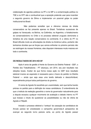 colaboração de agentes públicos na PF e no MP e a contaminação política no
TSE e no STF são o combustível que a oposição pretende usar para incendiar
o segundo governo de Dilma e implementar um possível golpe no poder
institucional do Brasil.
Não podemos acreditar que a ofensiva raivosa da direita
conservadora se faz presente apenas no Brasil. Tentativas sucessivas de
golpes na Venezuela, na Bolívia, na Colômbia, na Argentina, o fortalecimento
do conservadorismo no Chile e no processo eleitoral uruguaio demonstra a
tentativa de uma reação conservadora no continente. E a vitória do PT no
Brasil dificulta muito as articulações da direita na América Latina, portanto não
tenhamos dúvidas que as forças que vamos enfrentar no próximo período não
se restringem às nossas fronteiras, elas disputam interesses muito maiores em
todo o continente.
OS RESULTADOS DE 2014 NO DF
Após 4 anos de gestão à frente do Governo do Distrito Federal - GDF, o
Partido dos Trabalhadores - PT alcançou, em 2014, seu pior resultado nas
eleições locais. Avaliar de que forma nossa ação no GDF teve resultado
eleitoral inverso ao esperado é necessário para o futuro do partido no Distrito
Federal — ainda que seja essa uma tarefa delicada e desconfortável,
especialmente porque todos participamos do governo.
O nome de Agnelo foi escolhido por unanimidade, sem que tenha havido
prévias no partido para a definição de nossa candidatura. O entendimento de
que o instituto da reeleição garantiria o nome do governador naturalmente para
a disputa esvaziou qualquer movimento de avaliação e debate interno no PT
que tivesse o intuito de questionar as possibilidades ou não de vitória de
Agnelo e Fillipelli.
Iniciado o processo eleitoral a “certeza” da cassação da candidatura de
Arruda parece ter anestesiado a campanha governista.A perspectiva de
avançar ao segundo turno parecia certa, ao ponto de Agnelo passar
 