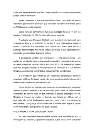 totais e de legenda obtidos em 2002, o que já sinalizava um claro desgaste do
partido junto ao eleitorado.
Agora, colhemos o pior resultado desses anos, com perda de quase
metade do percentual do eleitorado que obtivemos no melhor momento e cerca
de 1/3 abaixo da média histórica.
Esses números permitem concluir que a avaliação de que o PT tem (ou
teve) um “patrimônio” de 25% do eleitorado não se sustenta.
A votação para Deputado Distrital é um termômetro fundamental para
avaliação da força e consolidação do partido. A partir dela pode-se avaliar o
quanto a atuação dos candidatos está capilarizada, como está sendo a
presença das lideranças mais novas junto ao eleitorado e qual a perspectiva de
renovação e continuidade do projeto político.
É perceptível, também, que mantivemos – e até aprofundamos – um
padrão de correlação entre o desempenho majoritário (especialmente no que
se refere às eleições presidenciais) e a força do PT no DF. No entanto, o peso
local nas eleições nacionais é muito pequeno, de forma que o PT/DF sempre
terá pequena influência no mandato e nas campanhas presidenciais.
É incontestável que o eleitor do DF, tipicamente caracterizado como de
servidores públicos de classe média, não corresponde ao eleitorado que tem
dado suporte para nossas vitórias nacionais.
Nesse sentido, as decisões que tomarmos agora não devem considerar
apenas o quadro imediato e as necessidades particulares de determinados
segmentos do partido, mas ter por referência o projeto estratégico do PT.
Resgatar a imagem do partido e defender seu legado de diálogo com o
eleitorado são ações fundamentais para um grupo político que sempre se
comprometeu com justiça social e combate à miséria, sem esquecer temas
como moralidade e transparência na gestão pública.
O QUE FIZEMOS PARA ESSE RESULTADO?
As falas imediatas e reativas podem apontar para avaliações do tipo "a
minha parte eu fiz direito, o problema foi com as outras áreas". Sem considerar
 