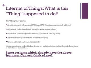 +
Internet of Things:What is this
“Thing” supposed to do?
The “Thing” may provide
Identification and info storage(RFID tags, MAC (Media access control) address)
Information collection (Sensor networks, store sensor values)
Information processing(Understanding commands, filtering data)
Communications (Transmit and receive messages)
Actuation (Switch control, motor control)
It means adding an embedded device to  say a chair, window, ceiling fan or bulb for them
to have theses capabilities.
Some systems which already have the above
features: Can you think of any?
 
