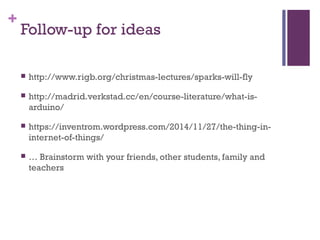 +
Follow-up for ideas
 http://www.rigb.org/christmas-lectures/sparks-will-fly
 http://madrid.verkstad.cc/en/course-literature/what-is-
arduino/
 https://inventrom.wordpress.com/2014/11/27/the-thing-in-
internet-of-things/
 … Brainstorm with your friends, other students, family and
teachers
 
