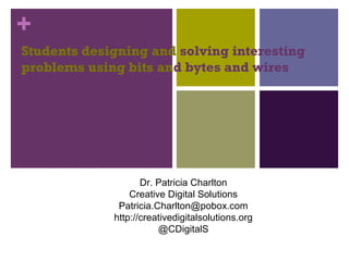 +
Students designing and solving interesting
problems using bits and bytes and wires
Dr. Patricia Charlton
Creative Digital Solutions
Patricia.Charlton@pobox.com
http://creativedigitalsolutions.org
@CDigitalS
 