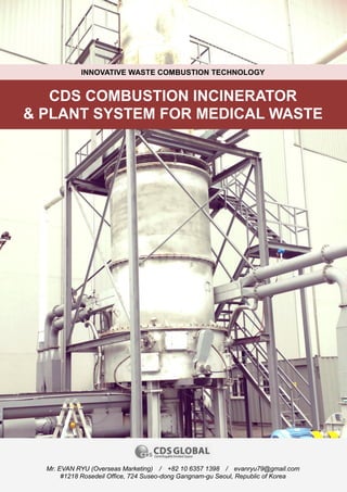 0
CDS COMBUSTION INCINERATOR
& PLANT SYSTEM FOR MEDICAL WASTE
INNOVATIVE WASTE COMBUSTION TECHNOLOGY
Mr. EVAN RYU (Overseas Marketing) / +82 10 6357 1398 / evanryu79@gmail.com
#1218 Rosedeil Office, 724 Suseo-dong Gangnam-gu Seoul, Republic of Korea
 