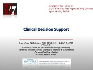 Clinical Decision Support Blackford Middleton, MD, MPH, MSc, FACP, FACMI, FHIMSS  Chairman, Center for Information Technology Leadership Corporate Director, Clinical Informatics Research & Development Partners Healthcare System Harvard Medical School Bridging the Chasm HL-7 Clinical Interoperability Council April 19-21, 2009 