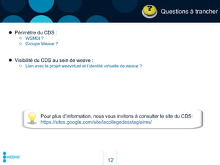 Questions à trancher Périmètre du CDS : WSMSI ? Groupe Weave ? Visibilité du CDS au sein de weave : Lien avec le projet weavirtuel et l’identité virtuelle de weave ? Pour plus d’information, nous vous invitons à consulter le site du CDS:  https://sites.google.com/site/lecollegedesstagiaires/ 