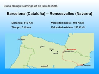 Etapa prólogo: Domingo 31 de julio de 2005 Distancia: 510 Km Velocidad media:  102 Km/h Tiempo: 5 Horas Velocidad máxima: 130 Km/h Barcelona (Cataluña) – Roncesvalles (Navarra) . Roncesvalles Cornellá . 
