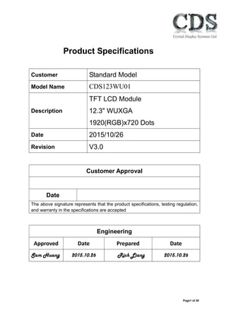 Page1 of 20
Product Specifications
Customer Standard Model
Description
TFT LCD Module
12.3" WUXGA
1920(RGB)x720 Dots
Date 2015/10/26
Revision V3.0
Customer Approval
Date
The above signature represents that the product specifications, testing regulation,
and warranty in the specifications are accepted
Engineering
Approved Date Prepared Date
Sam Huang 2015.10.26 Rich Liang 2015.10.26
Model Name CDS123WU01
www.crystal-display.com
info@crystal-display.com
+44 (0)1634 327420
 