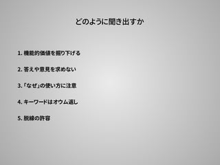 どのように聞き出すか
1. 機能的価値を掘り下げる
2. 答えや意見を求めない
3. 「なぜ」の使い方に注意
5. 脱線の許容
4. キーワードはオウム返し
 