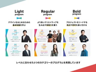 レベルに合わせた3つのカテゴリーのプログラムを用意しています
program
Light
デザインをはじめるための

基本知識を学ぶ
program
Regular
より良いクリエイティブを

生み出す実践力を養う
program
Bold
プロジェクトをリードする

視点や思考を身に付ける
 