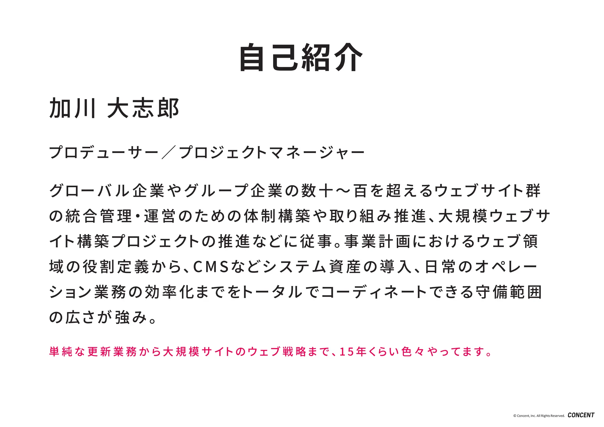 © Concent, Inc. All RightsReserved.
加川 大志郎
プロデューサー／プロジェクトマネージャー
グローバル企業やグループ企業の数十～百を超えるウェブサイト群
の統合管理・運営のための体制構築や取り組み推進、大規模ウェブサ
イト構築プロジェクトの推進などに従事。事業計画におけるウェブ領
域の役割定義から、 CMSなどシステム資産の導入、日常のオペレー
ション業務の効率化までをトータルでコーディネートできる守備範囲
の広さが強み。
単 純 な 更 新 業 務 か ら 大 規 模 サ イ ト の ウ ェ ブ 戦 略 ま で 、 1 5 年 く ら い 色 々 や っ て ま す 。
自己紹介
 
