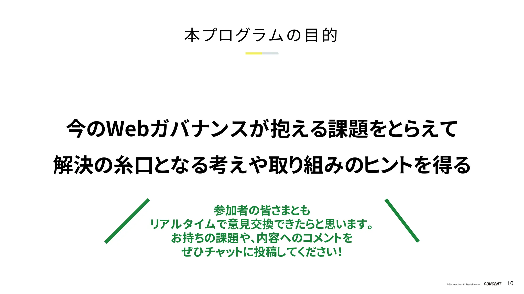 © Concent, Inc. All Rights Reserved. 10
本プログラムの目的
参加者の皆さまとも
リアルタイムで意見交換できたらと思います。
お持ちの課題や、内容へのコメントを
ぜひチャットに投稿してください！
今のWebガバナンスが抱える課題をとらえて
解決の糸口となる考えや取り組みのヒントを得る
 