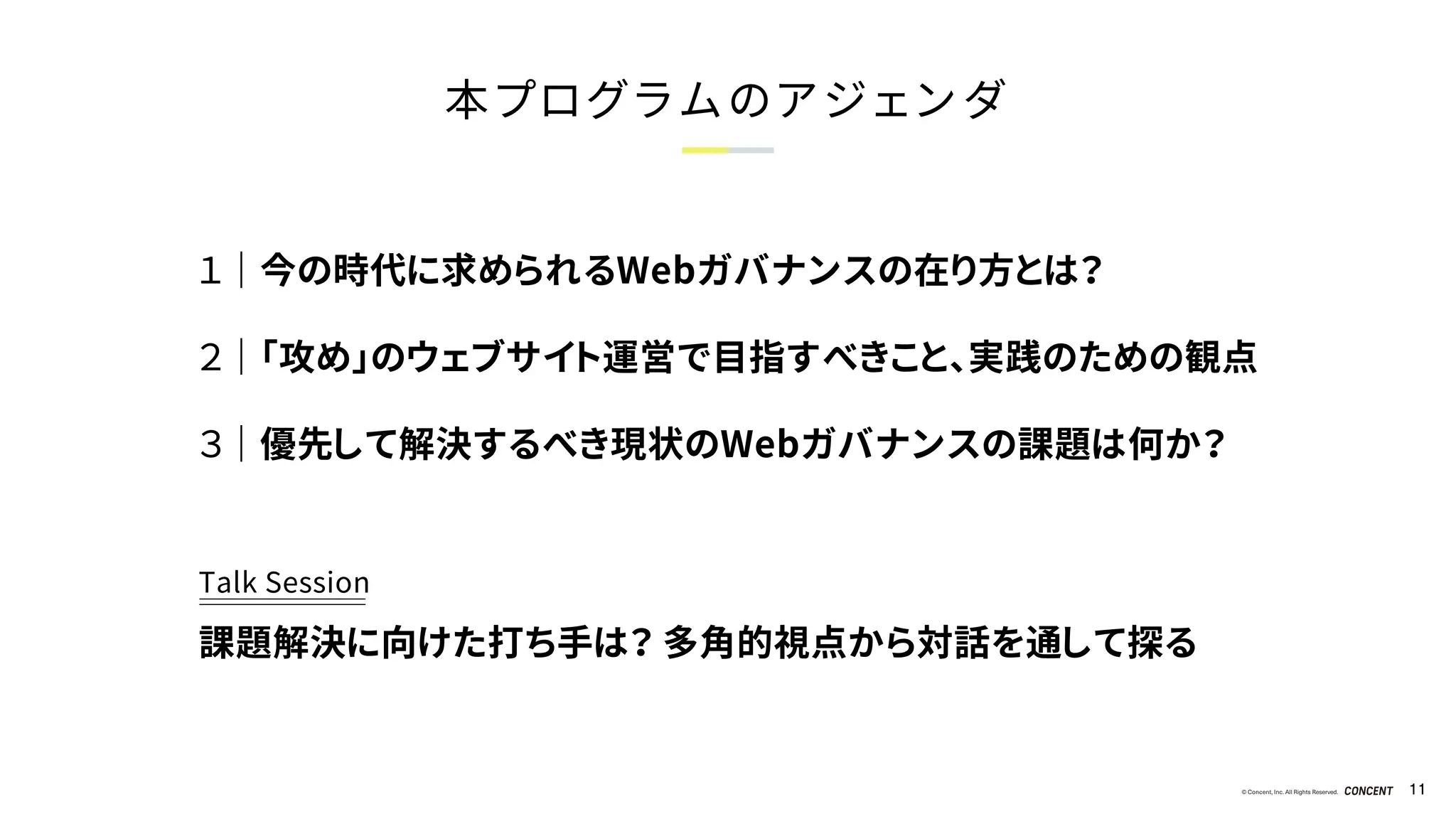 © Concent, Inc. All Rights Reserved. 11
本プログラムのアジェンダ
１ ｜ 今の時代に求められるWebガバナンスの在り方とは？
２ ｜ 「攻め」のウェブサイト運営で目指すべきこと、実践のための観点
３ ｜ 優先して解決するべき現状のWebガバナンスの課題は何か？
Talk Session
課題解決に向けた打ち手は？ 多角的視点から対話を通して探る
 