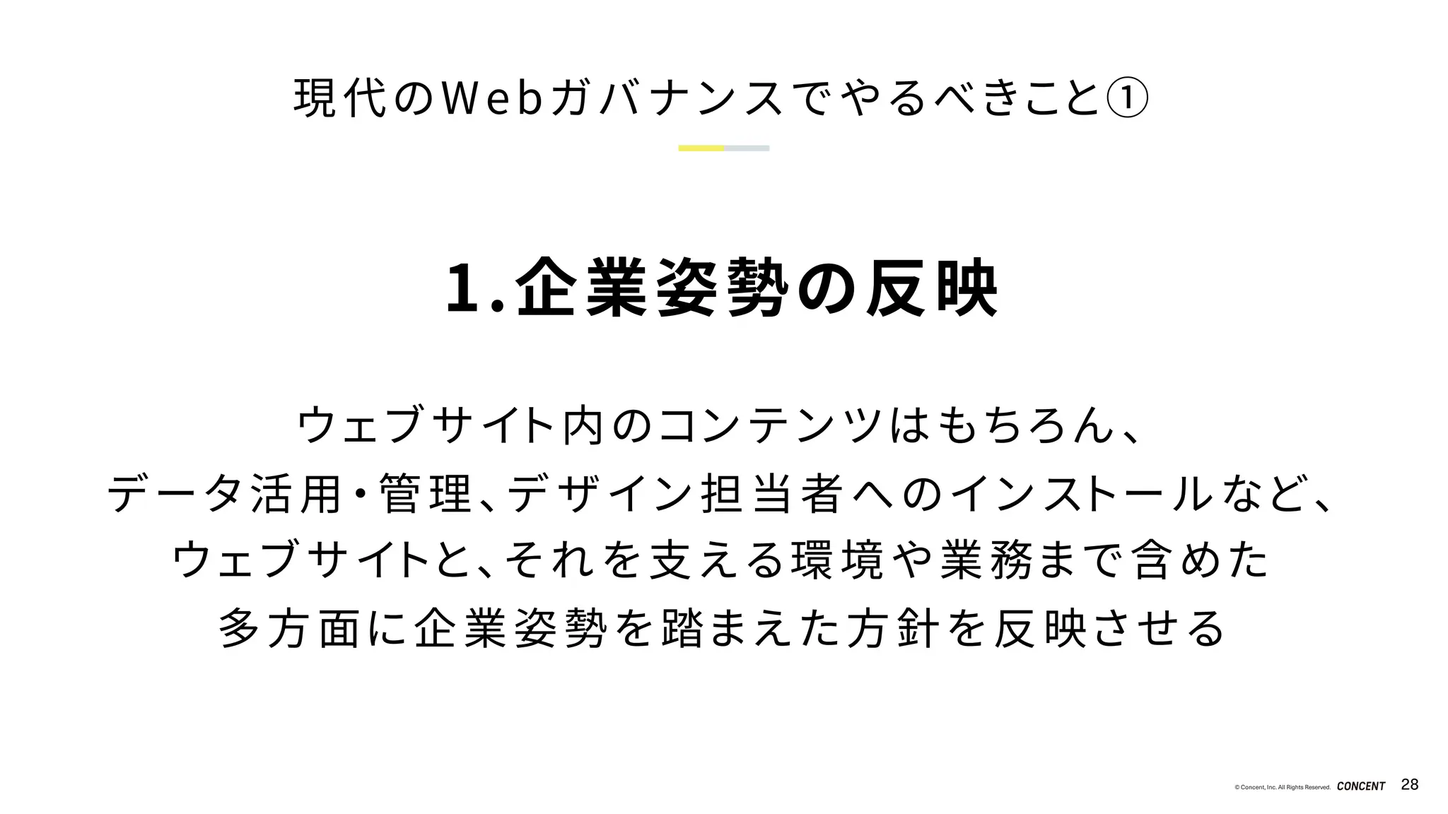 © Concent, Inc. All Rights Reserved. 28
現代のWebガバナンスでやるべきこと①
1.企業姿勢の反映
ウェブサイト内のコンテンツはもちろん、
データ活用・管理、デザイン担当者へのインストールなど、
ウェブサイトと、それを支える環境や業務まで含めた
多方面に企業姿勢を踏まえた方針を反映させる
 