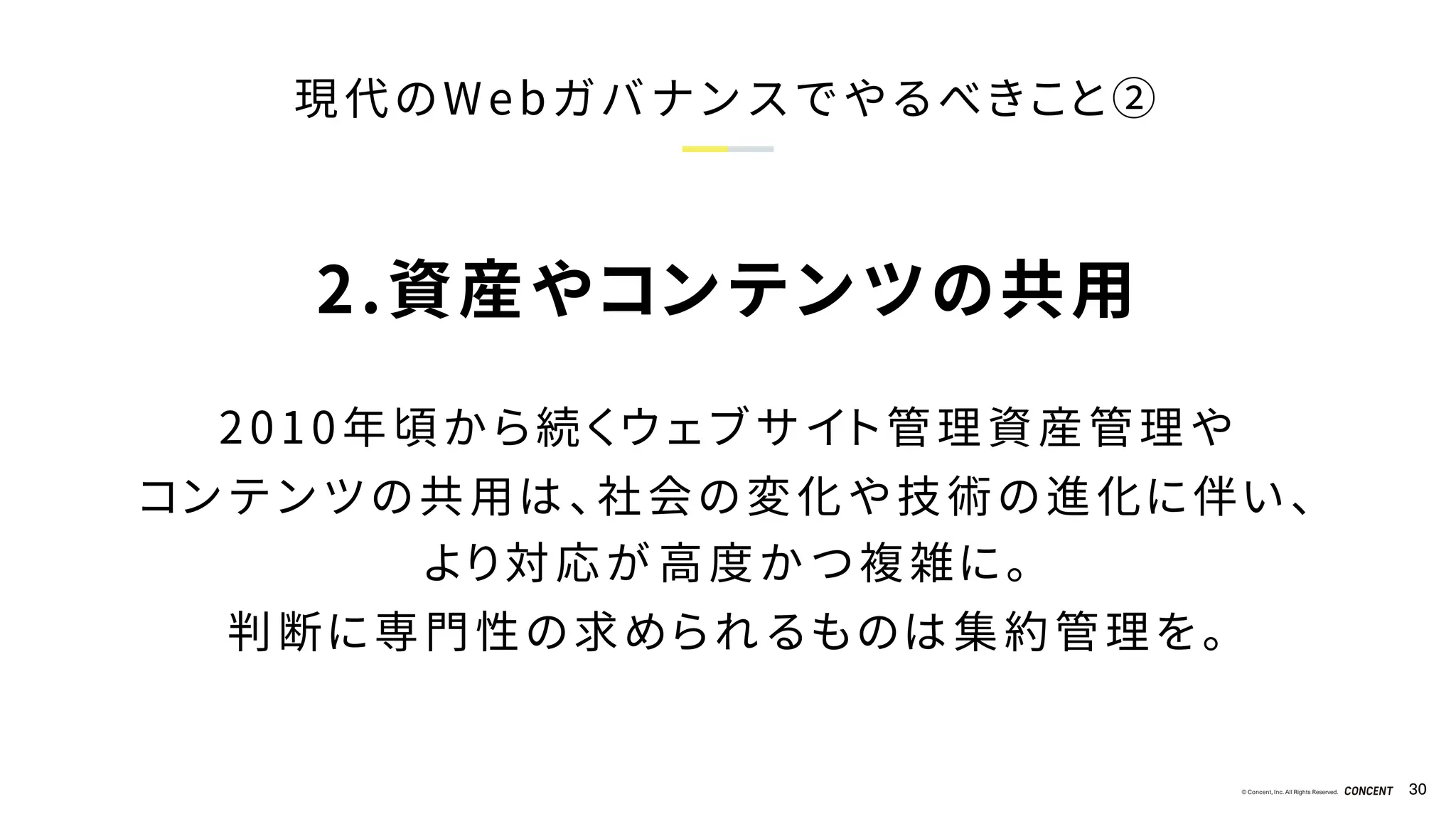 © Concent, Inc. All Rights Reserved. 30
現代のWebガバナンスでやるべきこと②
2.資産やコンテンツの共用
2010年頃から続くウェブサイト管理資産管理や
コンテンツの共用は、社会の変化や技術の進化に伴い、
より対応が高度かつ複雑に。
判断に専門性の求められるものは集約管理を。
 