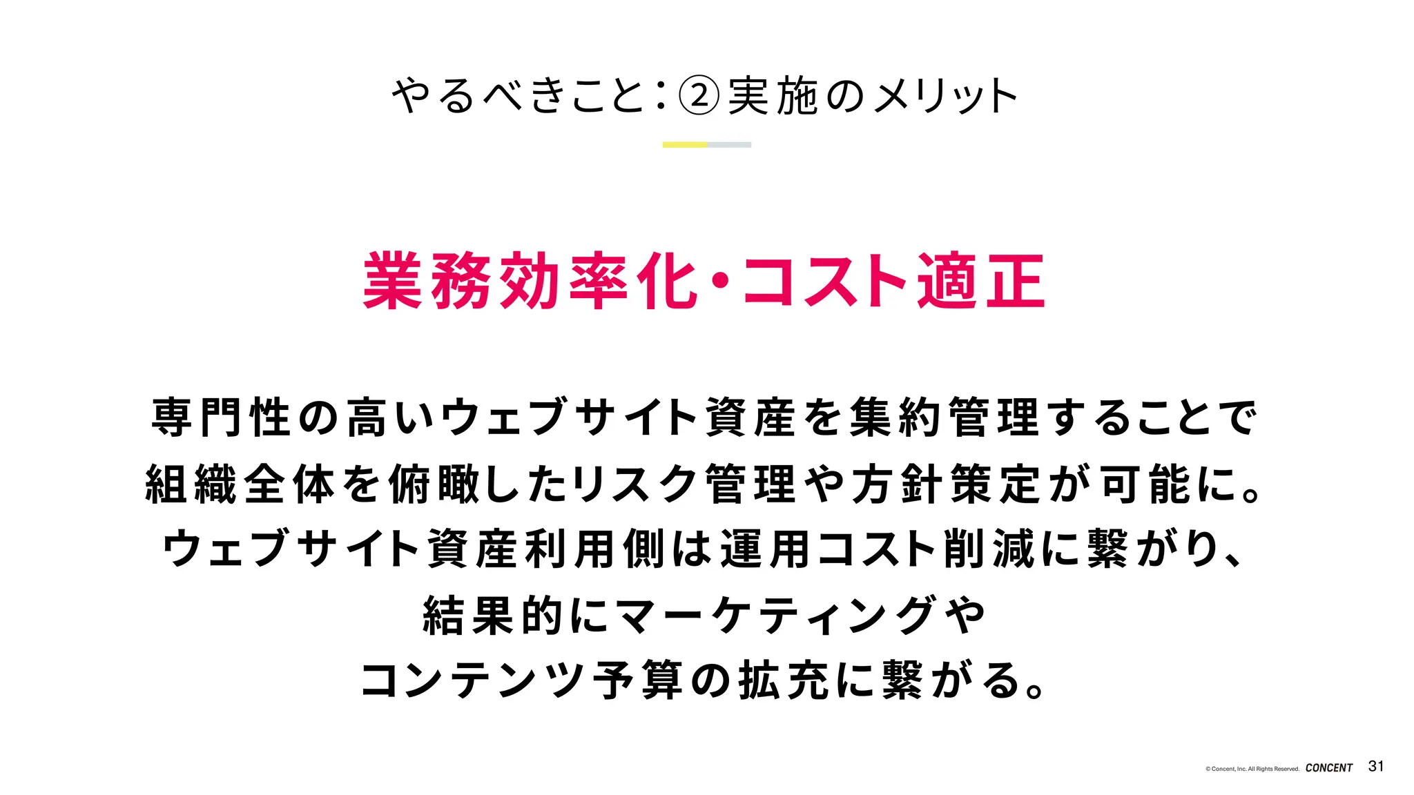 © Concent, Inc. All Rights Reserved. 31
やるべきこと：②実施のメリット
業務効率化・コスト適正
専門性の高いウェブサイト資産を集約管理することで
組織全体を俯瞰したリスク管理や方針策定が可能に。
ウェブサイト資産利用側は運用コスト削減に繋がり、
結果的にマーケティングや
コンテンツ予算の拡充に繋がる。
 