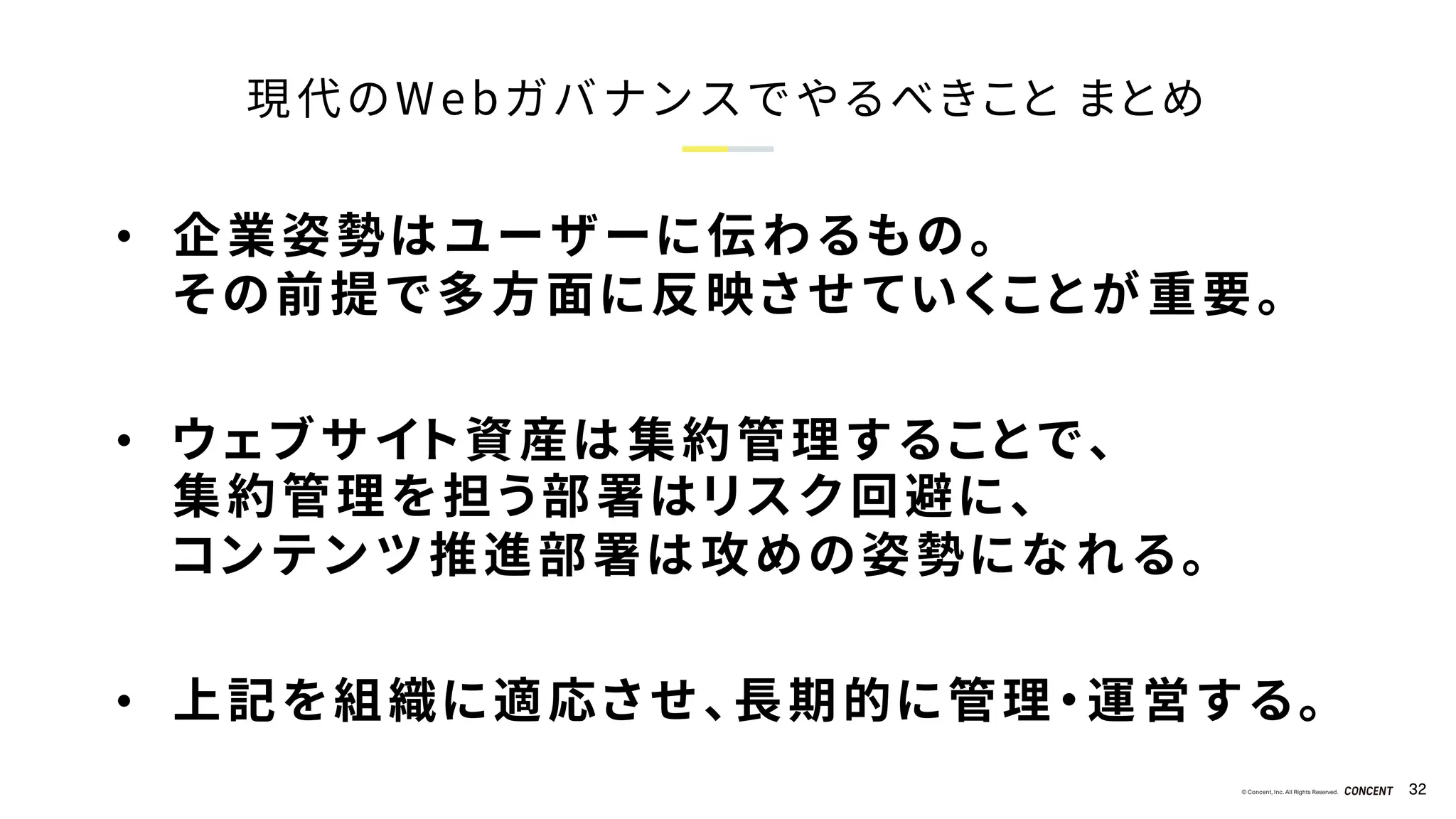 © Concent, Inc. All Rights Reserved. 32
現代のWebガバナンスでやるべきこと まとめ
• 企業姿勢はユーザーに伝わるもの。
その前提で多方面に反映させていくことが重要。
• ウェブサイト資産は集約管理することで、
集約管理を担う部署はリスク回避に、
コンテンツ推進部署は攻めの姿勢になれる。
• 上記を組織に適応させ、長期的に管理・運営する。
 