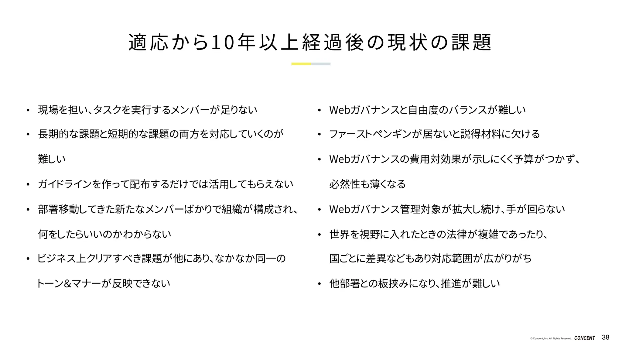 © Concent, Inc. All Rights Reserved. 38
適応から10年以上経過後の現状の課題
• 現場を担い、タスクを実行するメンバーが足りない
• 長期的な課題と短期的な課題の両方を対応していくのが
難しい
• ガイドラインを作って配布するだけでは活用してもらえない
• 部署移動してきた新たなメンバーばかりで組織が構成され、
何をしたらいいのかわからない
• ビジネス上クリアすべき課題が他にあり、なかなか同一の
トーン＆マナーが反映できない
• Webガバナンスと自由度のバランスが難しい
• ファーストペンギンが居ないと説得材料に欠ける
• Webガバナンスの費用対効果が示しにくく予算がつかず、
必然性も薄くなる
• Webガバナンス管理対象が拡大し続け、手が回らない
• 世界を視野に入れたときの法律が複雑であったり、
国ごとに差異などもあり対応範囲が広がりがち
• 他部署との板挟みになり、推進が難しい
 
