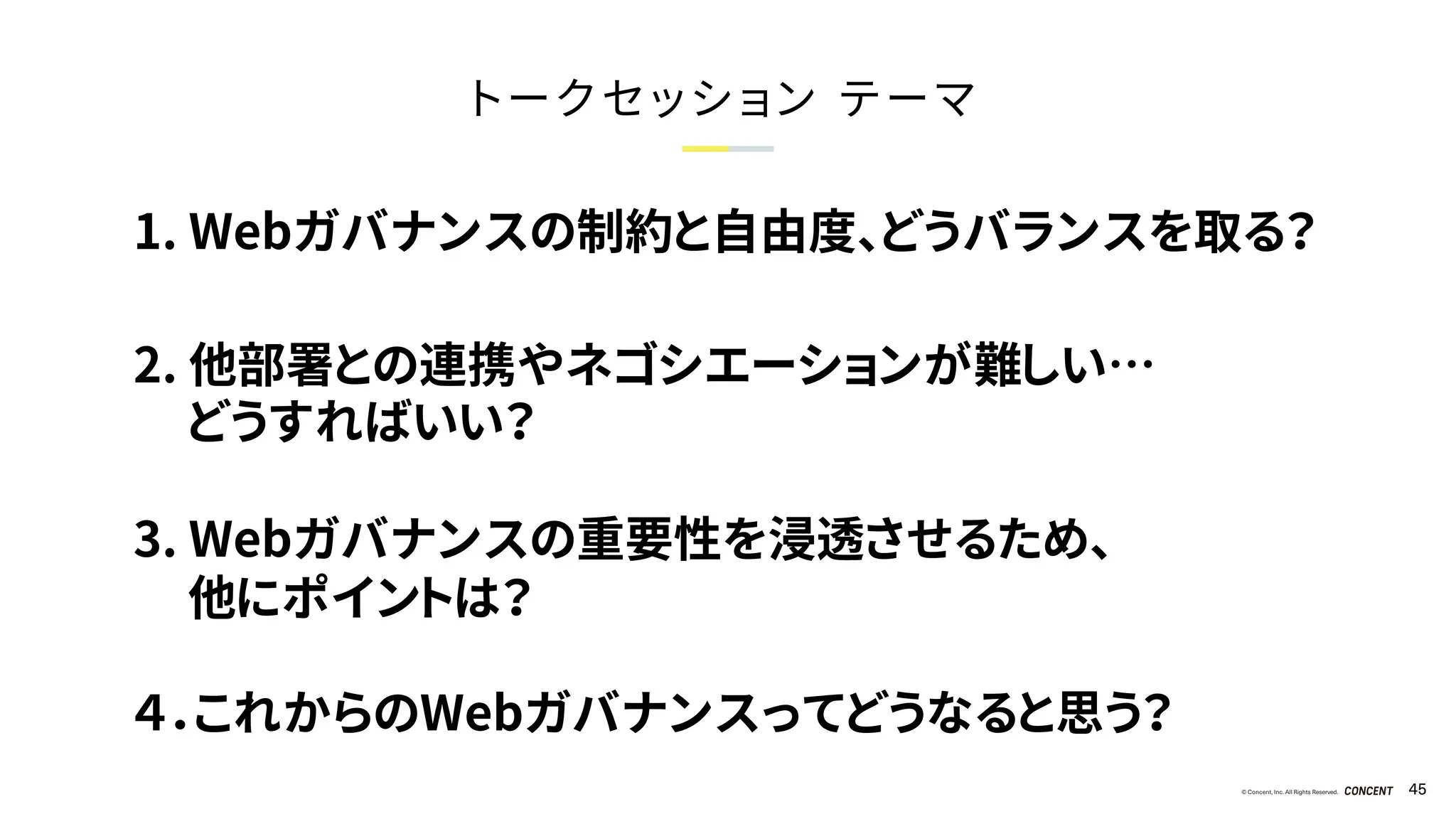 © Concent, Inc. All Rights Reserved. 45
トークセッション テーマ
1. Webガバナンスの制約と自由度、どうバランスを取る？
2. 他部署との連携やネゴシエーションが難しい…
どうすればいい？
3. Webガバナンスの重要性を浸透させるため、
他にポイントは？
４．これからのWebガバナンスってどうなると思う？
 