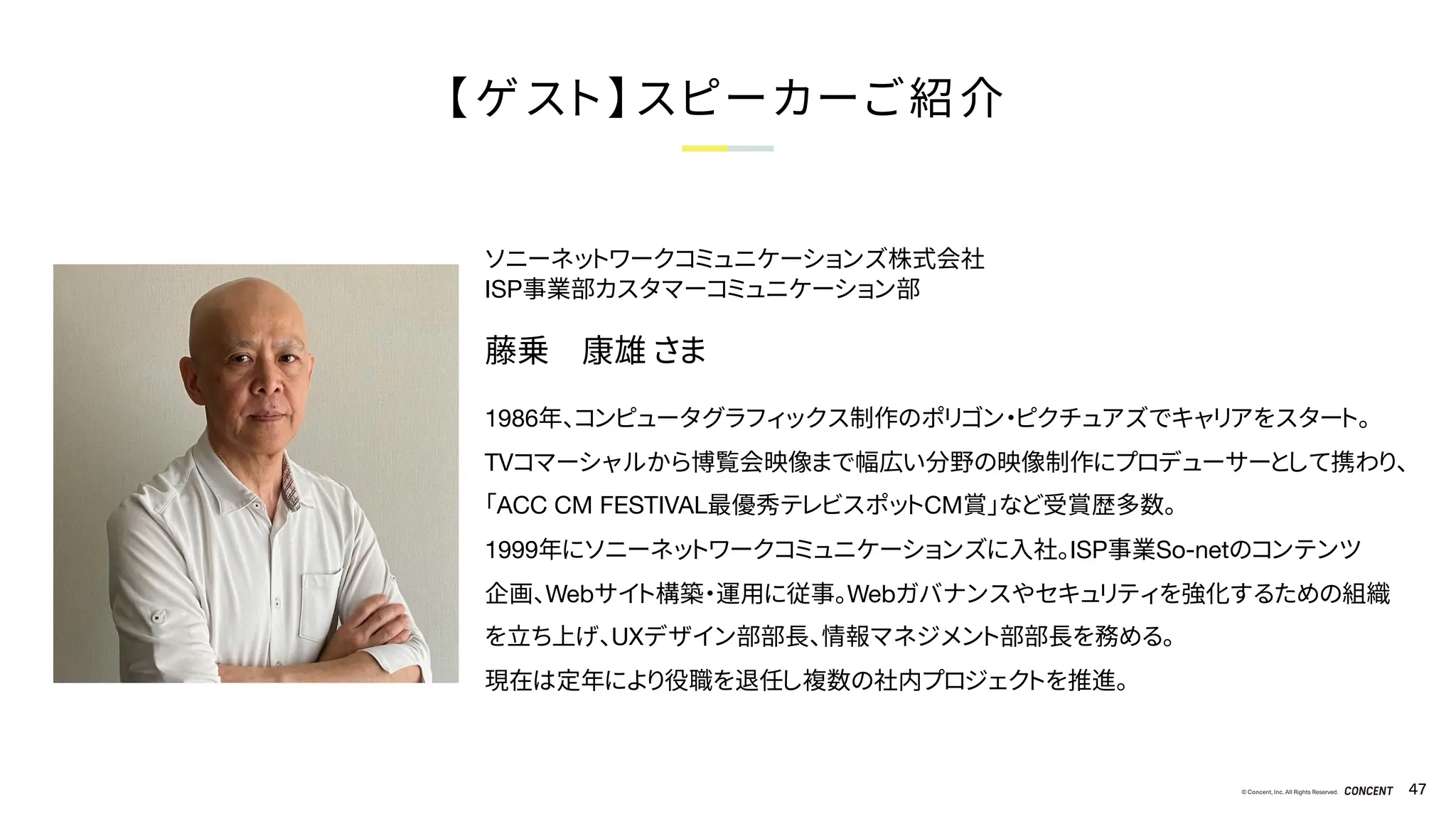 © Concent, Inc. All Rights Reserved. 47
【ゲスト】スピーカーご紹介
ソニーネットワークコミュニケーションズ株式会社
ISP事業部カスタマーコミュニケーション部
藤乗 康雄 さま
1986年、コンピュータグラフィックス制作のポリゴン・ピクチュアズでキャリアをスタート。
TVコマーシャルから博覧会映像まで幅広い分野の映像制作にプロデューサーとして携わり、
「ACC CM FESTIVAL最優秀テレビスポットCM賞」など受賞歴多数。
1999年にソニーネットワークコミュニケーションズに入社。ISP事業So-netのコンテンツ
企画、Webサイト構築・運用に従事。Webガバナンスやセキュリティを強化するための組織
を立ち上げ、UXデザイン部部長、情報マネジメント部部長を務める。
現在は定年により役職を退任し複数の社内プロジェクトを推進。
 