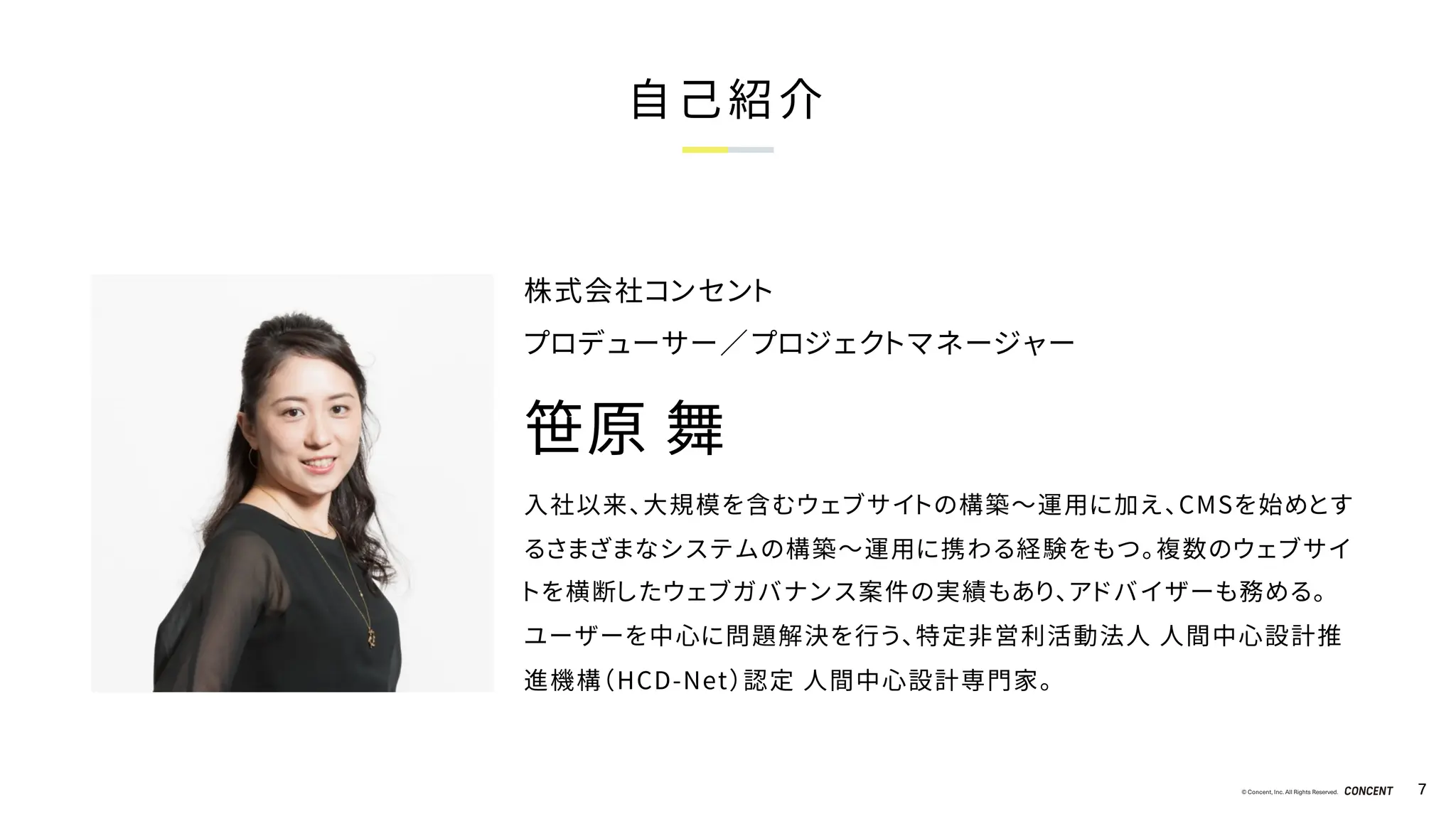 © Concent, Inc. All Rights Reserved. 7
自己紹介
入社以来、大規模を含むウェブサイトの構築～運用に加え、CMSを始めとす
るさまざまなシステムの構築～運用に携わる経験をもつ。複数のウェブサイ
トを横断したウェブガバナンス案件の実績もあり、アドバイザーも務める。
ユーザーを中心に問題解決を行う、特定非営利活動法人 人間中心設計推
進機構（HCD-Net）認定 人間中心設計専門家。
株式会社コンセント
プロデューサー／プロジェクトマネージャー
笹原 舞
 