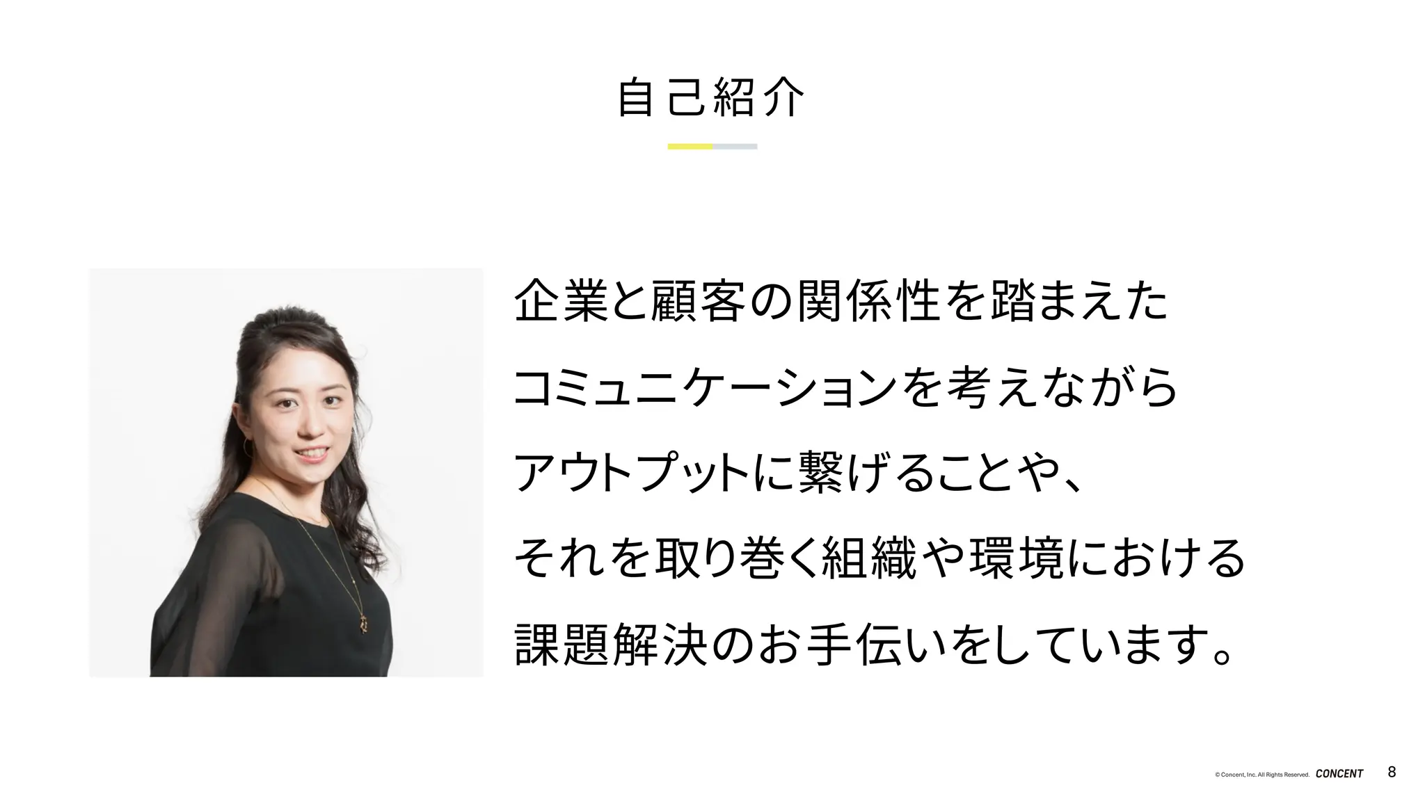 © Concent, Inc. All Rights Reserved. 8
自己紹介
企業と顧客の関係性を踏まえた
コミュニケーションを考えながら
アウトプットに繋げることや、
それを取り巻く組織や環境における
課題解決のお手伝いをしています。
 