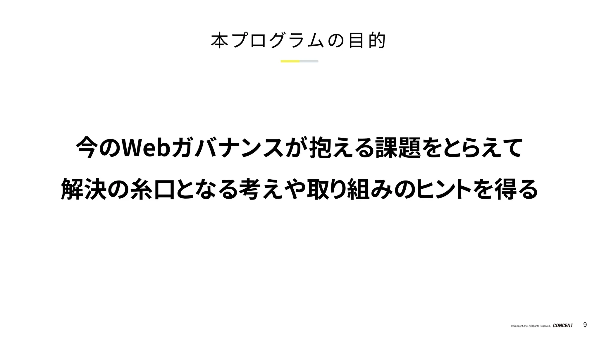 © Concent, Inc. All Rights Reserved. 9
本プログラムの目的
今のWebガバナンスが抱える課題をとらえて
解決の糸口となる考えや取り組みのヒントを得る
 