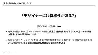 © Concent, Inc. All Rights Reserved.
17
実際に取り組んでみて感じたこと
デザイナーという仕事って・・・
• （多くの場合において）ユーザーの持つ課題の完全な当事者にはなれない。一方でその課題
の発見・解決を請け負っている
• 外部からの介入し、デザインを通じて解決策を提供するが、それが十分な理解や洞察に基づ
いていない場合、誤った解決策の押し付けになる危険性がある
「デザイナーには特権性がある？」
 