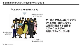 © Concent, Inc. All Rights Reserved.
45
普段の業務の中でも何が「ふつう」かをデザインしている
サービスや商品、コンテンツを
つくる際は、目的に沿って
注意深く配慮する姿勢を
ステークホルダーと
共有しておくことが大事
「人混みのイラストをお願いします」
スーツ姿で
働くのは男性だけ？
買い物するのは
女性だけ？
街を歩いているのは
アジア人だけ？
 