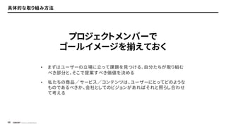 © Concent, Inc. All Rights Reserved.
49
具体的な取り組み方法
• まずはユーザーの立場に立って課題を見つける、自分たちが取り組む
べき部分と、そこで提案すべき価値を決める
• 私たちの商品／サービス／コンテンツは、ユーザーにとってどのような
ものであるべきか、会社としてのビジョンがあればそれと照らし合わせ
て考える
プロジェクトメンバーで
ゴールイメージを揃えておく
 