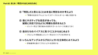 © Concent, Inc. All Rights Reserved.
68
Part 02 まとめ ： 明日からはじめるために
p 「特別」だと思えることは本当に特別なのか考えよう
→ 「障害の社会モデル」についてステークホルダーと一緒に対話する
p 仮にネガティブな反応があっても、
誠実に対応できるように明確な目的をもとう
→ メンバー同士で取り組みの目的やゴールイメージを揃えておく
p 自分たちのバイアスに気づくことからはじめよう
→ プロジェクト開始前にメンバー同士のバイアスを共有する
p いろんなアングルからプロジェクトを立体的にみてみよう
→ 評価基準を設けてプロジェクトを診断する
 