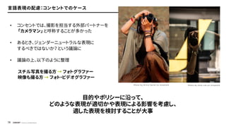 © Concent, Inc. All Rights Reserved.
76
言語表現の配慮：コンセントでのケース
• コンセントでは、撮影を担当する外部パートナーを
「カメラマン」 と呼称することが多かった
• あるとき、ジェンダーニュートラルな表現に
するべきではないか？ という議論に
• 議論の上、以下のように整理
スチル写真を撮る方 → フォトグラファー
映像も撮る方 → フォト・ビデオグラファー
目的やポリシーに沿って、
どのような表現が適切かや表現による影響を考慮し、
適した表現を検討することが大事
P h o t o b y O l i v i a S p i n k o n U n s p l a s h P h o t o b y Z a n e L e e o n U n s p l a s h
 