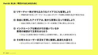 © Concent, Inc. All Rights Reserved.
80
Part 03 まとめ ： 明日からはじめるために
p リサーチャー側が持ち込みうるバイアスにも留意しよう
→ 準備内容や状況、リサーチャーのふるまいがリサーチ結果に影響を及ぼす場合がある
p 自由に発想したアイデアは、後から実態に沿って検証しよう
→ 自由に発想した後で、実装前にユーザーの実態と丁寧に照らし合わせる
p インクルーシブな観点が行き届いているか
表現の細部まで注意をはらおう
→どのような表現が適切かや表現による影響を考慮し、適した表現を検討する
p その時々のユーザー状況を丁寧に観察し最適化を図ろう
→立ち上げのときだけ考慮するのではなく、利用状況に合わせて柔軟に変える
 