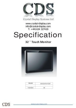 Specification
32 " Touch Monitor
Model
Version A0
CDS320ITLPCAP
	
  
	
  
www.crystal-display.com
www.crystal-display.com
info@crystal-display.com
T: +441634 327420
 