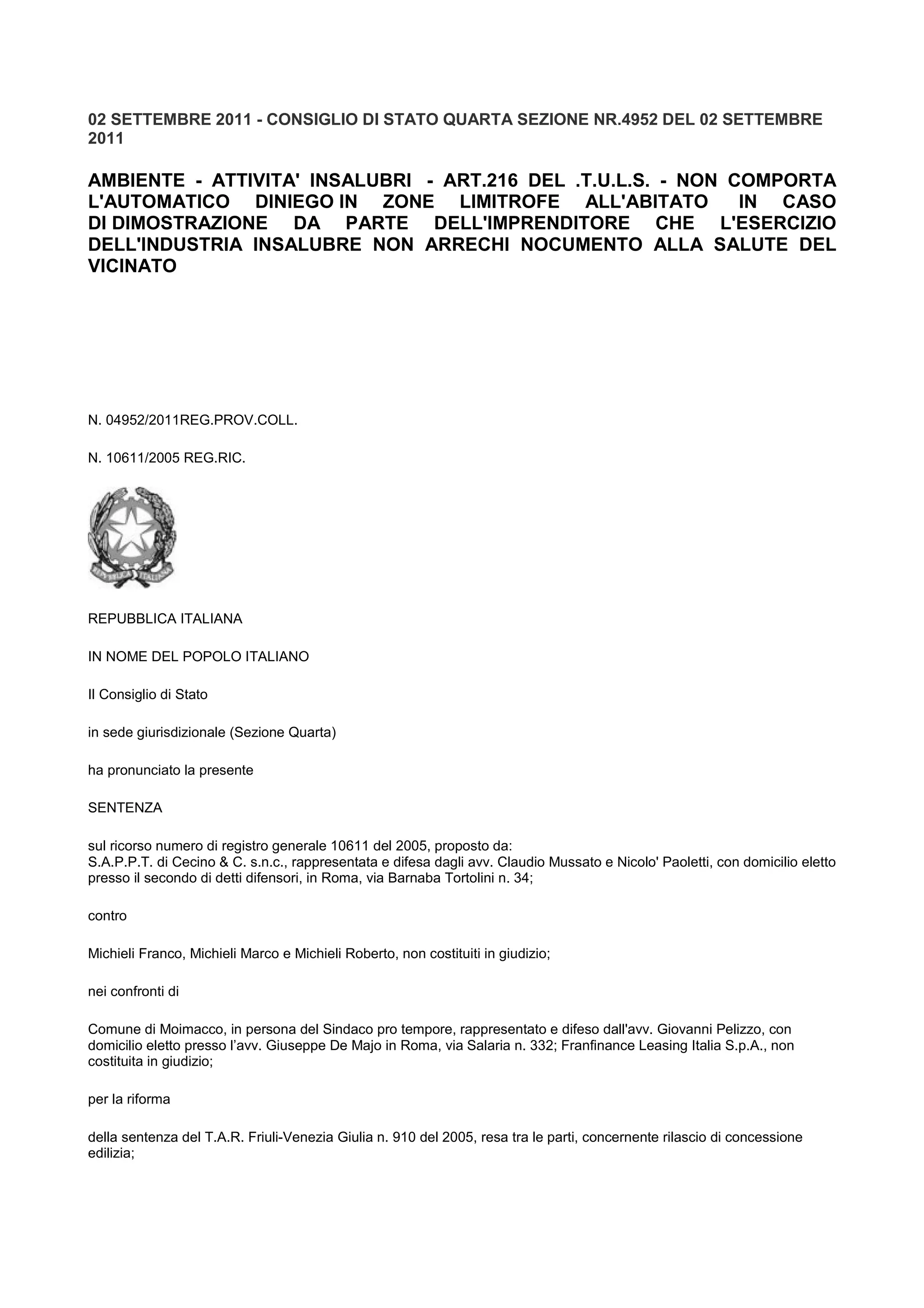 02 SETTEMBRE 2011 - CONSIGLIO DI STATO QUARTA SEZIONE NR.4952 DEL 02 SETTEMBRE
2011
AMBIENTE - ATTIVITA' INSALUBRI - ART.216 DEL .T.U.L.S. - NON COMPORTA
L'AUTOMATICO DINIEGO IN ZONE LIMITROFE ALL'ABITATO IN CASO
DI DIMOSTRAZIONE DA PARTE DELL'IMPRENDITORE CHE L'ESERCIZIO
DELL'INDUSTRIA INSALUBRE NON ARRECHI NOCUMENTO ALLA SALUTE DEL
VICINATO
N. 04952/2011REG.PROV.COLL.
N. 10611/2005 REG.RIC.
REPUBBLICA ITALIANA
IN NOME DEL POPOLO ITALIANO
Il Consiglio di Stato
in sede giurisdizionale (Sezione Quarta)
ha pronunciato la presente
SENTENZA
sul ricorso numero di registro generale 10611 del 2005, proposto da:
S.A.P.P.T. di Cecino & C. s.n.c., rappresentata e difesa dagli avv. Claudio Mussato e Nicolo' Paoletti, con domicilio eletto
presso il secondo di detti difensori, in Roma, via Barnaba Tortolini n. 34;
contro
Michieli Franco, Michieli Marco e Michieli Roberto, non costituiti in giudizio;
nei confronti di
Comune di Moimacco, in persona del Sindaco pro tempore, rappresentato e difeso dall'avv. Giovanni Pelizzo, con
domicilio eletto presso l’avv. Giuseppe De Majo in Roma, via Salaria n. 332; Franfinance Leasing Italia S.p.A., non
costituita in giudizio;
per la riforma
della sentenza del T.A.R. Friuli-Venezia Giulia n. 910 del 2005, resa tra le parti, concernente rilascio di concessione
edilizia;
 