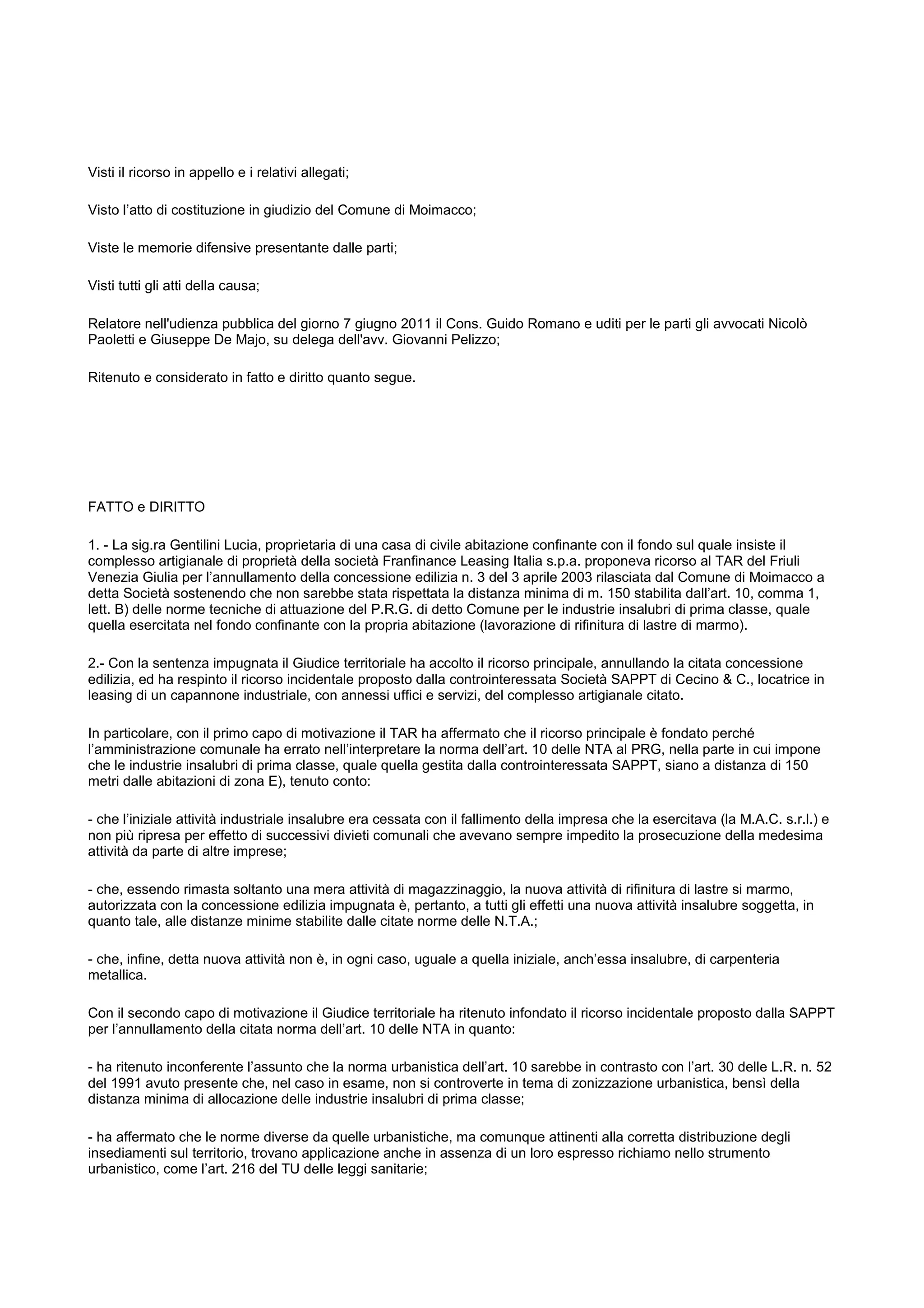 Visti il ricorso in appello e i relativi allegati;
Visto l’atto di costituzione in giudizio del Comune di Moimacco;
Viste le memorie difensive presentante dalle parti;
Visti tutti gli atti della causa;
Relatore nell'udienza pubblica del giorno 7 giugno 2011 il Cons. Guido Romano e uditi per le parti gli avvocati Nicolò
Paoletti e Giuseppe De Majo, su delega dell'avv. Giovanni Pelizzo;
Ritenuto e considerato in fatto e diritto quanto segue.
FATTO e DIRITTO
1. - La sig.ra Gentilini Lucia, proprietaria di una casa di civile abitazione confinante con il fondo sul quale insiste il
complesso artigianale di proprietà della società Franfinance Leasing Italia s.p.a. proponeva ricorso al TAR del Friuli
Venezia Giulia per l’annullamento della concessione edilizia n. 3 del 3 aprile 2003 rilasciata dal Comune di Moimacco a
detta Società sostenendo che non sarebbe stata rispettata la distanza minima di m. 150 stabilita dall’art. 10, comma 1,
lett. B) delle norme tecniche di attuazione del P.R.G. di detto Comune per le industrie insalubri di prima classe, quale
quella esercitata nel fondo confinante con la propria abitazione (lavorazione di rifinitura di lastre di marmo).
2.- Con la sentenza impugnata il Giudice territoriale ha accolto il ricorso principale, annullando la citata concessione
edilizia, ed ha respinto il ricorso incidentale proposto dalla controinteressata Società SAPPT di Cecino & C., locatrice in
leasing di un capannone industriale, con annessi uffici e servizi, del complesso artigianale citato.
In particolare, con il primo capo di motivazione il TAR ha affermato che il ricorso principale è fondato perché
l’amministrazione comunale ha errato nell’interpretare la norma dell’art. 10 delle NTA al PRG, nella parte in cui impone
che le industrie insalubri di prima classe, quale quella gestita dalla controinteressata SAPPT, siano a distanza di 150
metri dalle abitazioni di zona E), tenuto conto:
- che l’iniziale attività industriale insalubre era cessata con il fallimento della impresa che la esercitava (la M.A.C. s.r.l.) e
non più ripresa per effetto di successivi divieti comunali che avevano sempre impedito la prosecuzione della medesima
attività da parte di altre imprese;
- che, essendo rimasta soltanto una mera attività di magazzinaggio, la nuova attività di rifinitura di lastre si marmo,
autorizzata con la concessione edilizia impugnata è, pertanto, a tutti gli effetti una nuova attività insalubre soggetta, in
quanto tale, alle distanze minime stabilite dalle citate norme delle N.T.A.;
- che, infine, detta nuova attività non è, in ogni caso, uguale a quella iniziale, anch’essa insalubre, di carpenteria
metallica.
Con il secondo capo di motivazione il Giudice territoriale ha ritenuto infondato il ricorso incidentale proposto dalla SAPPT
per l’annullamento della citata norma dell’art. 10 delle NTA in quanto:
- ha ritenuto inconferente l’assunto che la norma urbanistica dell’art. 10 sarebbe in contrasto con l’art. 30 delle L.R. n. 52
del 1991 avuto presente che, nel caso in esame, non si controverte in tema di zonizzazione urbanistica, bensì della
distanza minima di allocazione delle industrie insalubri di prima classe;
- ha affermato che le norme diverse da quelle urbanistiche, ma comunque attinenti alla corretta distribuzione degli
insediamenti sul territorio, trovano applicazione anche in assenza di un loro espresso richiamo nello strumento
urbanistico, come l’art. 216 del TU delle leggi sanitarie;
 