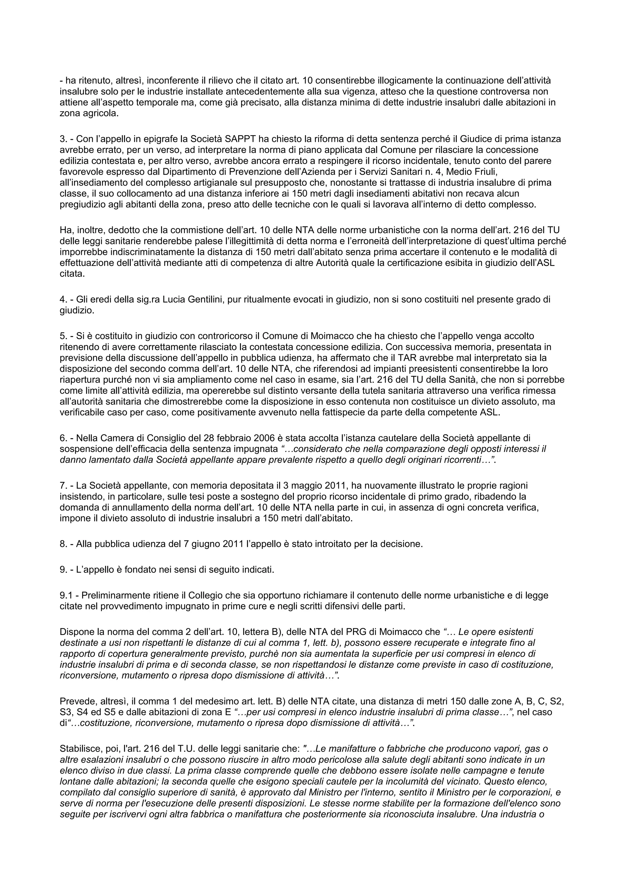 - ha ritenuto, altresì, inconferente il rilievo che il citato art. 10 consentirebbe illogicamente la continuazione dell’attività
insalubre solo per le industrie installate antecedentemente alla sua vigenza, atteso che la questione controversa non
attiene all’aspetto temporale ma, come già precisato, alla distanza minima di dette industrie insalubri dalle abitazioni in
zona agricola.
3. - Con l’appello in epigrafe la Società SAPPT ha chiesto la riforma di detta sentenza perché il Giudice di prima istanza
avrebbe errato, per un verso, ad interpretare la norma di piano applicata dal Comune per rilasciare la concessione
edilizia contestata e, per altro verso, avrebbe ancora errato a respingere il ricorso incidentale, tenuto conto del parere
favorevole espresso dal Dipartimento di Prevenzione dell’Azienda per i Servizi Sanitari n. 4, Medio Friuli,
all’insediamento del complesso artigianale sul presupposto che, nonostante si trattasse di industria insalubre di prima
classe, il suo collocamento ad una distanza inferiore ai 150 metri dagli insediamenti abitativi non recava alcun
pregiudizio agli abitanti della zona, preso atto delle tecniche con le quali si lavorava all’interno di detto complesso.
Ha, inoltre, dedotto che la commistione dell’art. 10 delle NTA delle norme urbanistiche con la norma dell’art. 216 del TU
delle leggi sanitarie renderebbe palese l’illegittimità di detta norma e l’erroneità dell’interpretazione di quest’ultima perché
imporrebbe indiscriminatamente la distanza di 150 metri dall’abitato senza prima accertare il contenuto e le modalità di
effettuazione dell’attività mediante atti di competenza di altre Autorità quale la certificazione esibita in giudizio dell’ASL
citata.
4. - Gli eredi della sig.ra Lucia Gentilini, pur ritualmente evocati in giudizio, non si sono costituiti nel presente grado di
giudizio.
5. - Si è costituito in giudizio con controricorso il Comune di Moimacco che ha chiesto che l’appello venga accolto
ritenendo di avere correttamente rilasciato la contestata concessione edilizia. Con successiva memoria, presentata in
previsione della discussione dell’appello in pubblica udienza, ha affermato che il TAR avrebbe mal interpretato sia la
disposizione del secondo comma dell’art. 10 delle NTA, che riferendosi ad impianti preesistenti consentirebbe la loro
riapertura purché non vi sia ampliamento come nel caso in esame, sia l’art. 216 del TU della Sanità, che non si porrebbe
come limite all’attività edilizia, ma opererebbe sul distinto versante della tutela sanitaria attraverso una verifica rimessa
all’autorità sanitaria che dimostrerebbe come la disposizione in esso contenuta non costituisce un divieto assoluto, ma
verificabile caso per caso, come positivamente avvenuto nella fattispecie da parte della competente ASL.
6. - Nella Camera di Consiglio del 28 febbraio 2006 è stata accolta l’istanza cautelare della Società appellante di
sospensione dell’efficacia della sentenza impugnata “ considerato che nella comparazione degli opposti interessi il
danno lamentato dalla Società appellante appare prevalente rispetto a quello degli originari ricorrenti ”.
7. - La Società appellante, con memoria depositata il 3 maggio 2011, ha nuovamente illustrato le proprie ragioni
insistendo, in particolare, sulle tesi poste a sostegno del proprio ricorso incidentale di primo grado, ribadendo la
domanda di annullamento della norma dell’art. 10 delle NTA nella parte in cui, in assenza di ogni concreta verifica,
impone il divieto assoluto di industrie insalubri a 150 metri dall’abitato.
8. - Alla pubblica udienza del 7 giugno 2011 l’appello è stato introitato per la decisione.
9. - L’appello è fondato nei sensi di seguito indicati.
9.1 - Preliminarmente ritiene il Collegio che sia opportuno richiamare il contenuto delle norme urbanistiche e di legge
citate nel provvedimento impugnato in prime cure e negli scritti difensivi delle parti.
Dispone la norma del comma 2 dell’art. 10, lettera B), delle NTA del PRG di Moimacco che “ Le opere esistenti
destinate a usi non rispettanti le distanze di cui al comma 1, lett. b), possono essere recuperate e integrate fino al
rapporto di copertura generalmente previsto, purchè non sia aumentata la superficie per usi compresi in elenco di
industrie insalubri di prima e di seconda classe, se non rispettandosi le distanze come previste in caso di costituzione,
riconversione, mutamento o ripresa dopo dismissione di attività ”.
Prevede, altresì, il comma 1 del medesimo art. lett. B) delle NTA citate, una distanza di metri 150 dalle zone A, B, C, S2,
S3, S4 ed S5 e dalle abitazioni di zona E “ per usi compresi in elenco industrie insalubri di prima classe ”, nel caso
di“ costituzione, riconversione, mutamento o ripresa dopo dismissione di attività ”.
Stabilisce, poi, l'art. 216 del T.U. delle leggi sanitarie che: " Le manifatture o fabbriche che producono vapori, gas o
altre esalazioni insalubri o che possono riuscire in altro modo pericolose alla salute degli abitanti sono indicate in un
elenco diviso in due classi. La prima classe comprende quelle che debbono essere isolate nelle campagne e tenute
lontane dalle abitazioni; la seconda quelle che esigono speciali cautele per la incolumità del vicinato. Questo elenco,
compilato dal consiglio superiore di sanità, è approvato dal Ministro per l'interno, sentito il Ministro per le corporazioni, e
serve di norma per l'esecuzione delle presenti disposizioni. Le stesse norme stabilite per la formazione dell'elenco sono
seguite per iscrivervi ogni altra fabbrica o manifattura che posteriormente sia riconosciuta insalubre. Una industria o
 