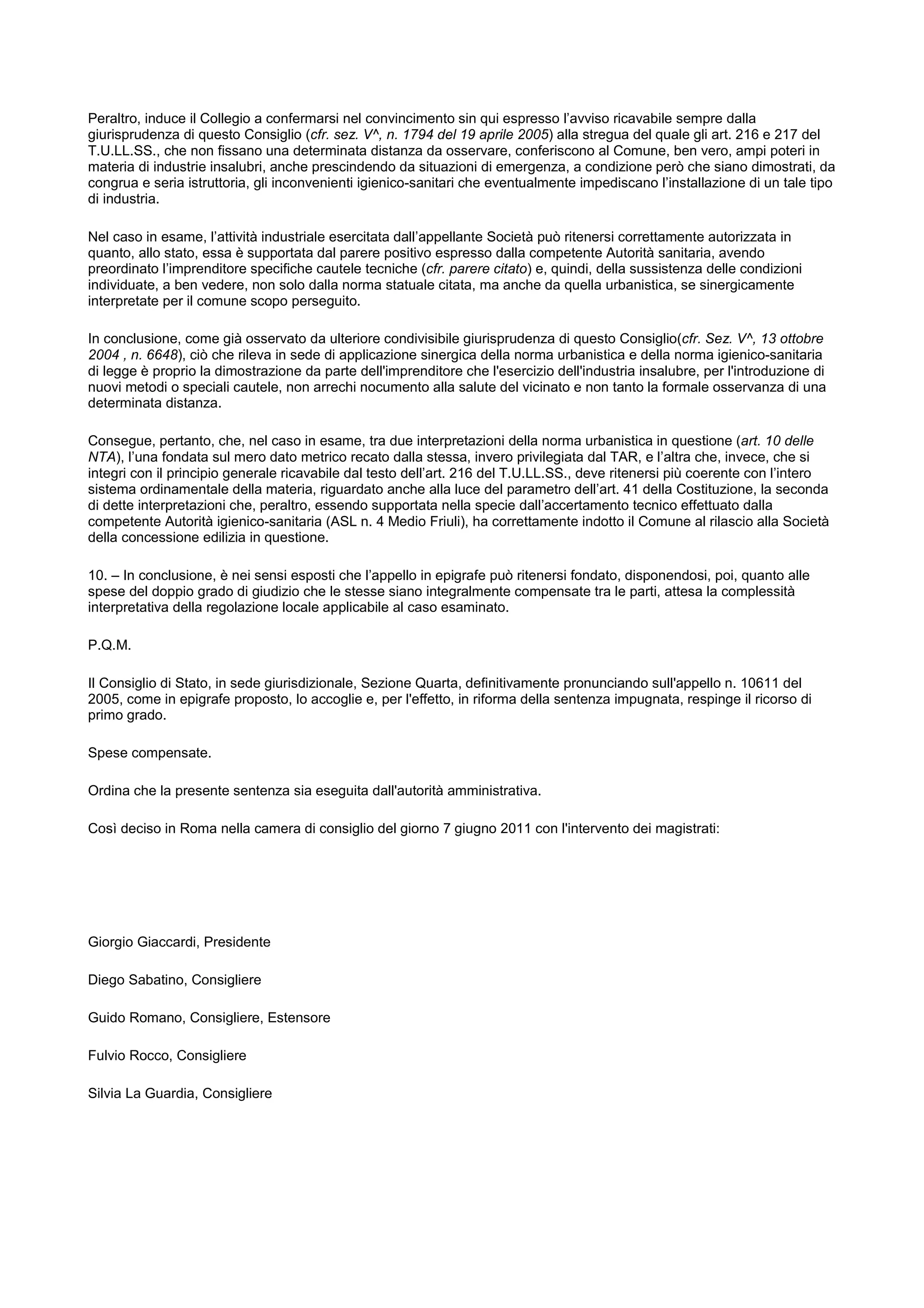 Peraltro, induce il Collegio a confermarsi nel convincimento sin qui espresso l’avviso ricavabile sempre dalla
giurisprudenza di questo Consiglio (cfr. sez. V^, n. 1794 del 19 aprile 2005) alla stregua del quale gli art. 216 e 217 del
T.U.LL.SS., che non fissano una determinata distanza da osservare, conferiscono al Comune, ben vero, ampi poteri in
materia di industrie insalubri, anche prescindendo da situazioni di emergenza, a condizione però che siano dimostrati, da
congrua e seria istruttoria, gli inconvenienti igienico-sanitari che eventualmente impediscano l’installazione di un tale tipo
di industria.
Nel caso in esame, l’attività industriale esercitata dall’appellante Società può ritenersi correttamente autorizzata in
quanto, allo stato, essa è supportata dal parere positivo espresso dalla competente Autorità sanitaria, avendo
preordinato l’imprenditore specifiche cautele tecniche (cfr. parere citato) e, quindi, della sussistenza delle condizioni
individuate, a ben vedere, non solo dalla norma statuale citata, ma anche da quella urbanistica, se sinergicamente
interpretate per il comune scopo perseguito.
In conclusione, come già osservato da ulteriore condivisibile giurisprudenza di questo Consiglio(cfr. Sez. V^, 13 ottobre
2004 , n. 6648), ciò che rileva in sede di applicazione sinergica della norma urbanistica e della norma igienico-sanitaria
di legge è proprio la dimostrazione da parte dell'imprenditore che l'esercizio dell'industria insalubre, per l'introduzione di
nuovi metodi o speciali cautele, non arrechi nocumento alla salute del vicinato e non tanto la formale osservanza di una
determinata distanza.
Consegue, pertanto, che, nel caso in esame, tra due interpretazioni della norma urbanistica in questione (art. 10 delle
NTA), l’una fondata sul mero dato metrico recato dalla stessa, invero privilegiata dal TAR, e l’altra che, invece, che si
integri con il principio generale ricavabile dal testo dell’art. 216 del T.U.LL.SS., deve ritenersi più coerente con l’intero
sistema ordinamentale della materia, riguardato anche alla luce del parametro dell’art. 41 della Costituzione, la seconda
di dette interpretazioni che, peraltro, essendo supportata nella specie dall’accertamento tecnico effettuato dalla
competente Autorità igienico-sanitaria (ASL n. 4 Medio Friuli), ha correttamente indotto il Comune al rilascio alla Società
della concessione edilizia in questione.
10. – In conclusione, è nei sensi esposti che l’appello in epigrafe può ritenersi fondato, disponendosi, poi, quanto alle
spese del doppio grado di giudizio che le stesse siano integralmente compensate tra le parti, attesa la complessità
interpretativa della regolazione locale applicabile al caso esaminato.
P.Q.M.
Il Consiglio di Stato, in sede giurisdizionale, Sezione Quarta, definitivamente pronunciando sull'appello n. 10611 del
2005, come in epigrafe proposto, lo accoglie e, per l'effetto, in riforma della sentenza impugnata, respinge il ricorso di
primo grado.
Spese compensate.
Ordina che la presente sentenza sia eseguita dall'autorità amministrativa.
Così deciso in Roma nella camera di consiglio del giorno 7 giugno 2011 con l'intervento dei magistrati:
Giorgio Giaccardi, Presidente
Diego Sabatino, Consigliere
Guido Romano, Consigliere, Estensore
Fulvio Rocco, Consigliere
Silvia La Guardia, Consigliere
 
