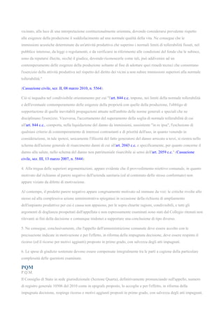 vicinato, alla luce di una interpretazione costituzionalmente orientata, dovendo considerarsi prevalente rispetto
alle esigenze della produzione il soddisfacimento ad una normale qualità della vita. Ne consegue che le
immissioni acustiche determinate da un'attività produttiva che superino i normali limiti di tollerabilità fissati, nel
pubblico interesse, da leggi o regolamenti, e da verificarsi in riferimento alle condizioni del fondo che le subisce,
sono da reputarsi illecite, sicché il giudice, dovendo riconoscerle come tali, può addivenire ad un
contemperamento delle esigenze della produzione soltanto al fine di adottare quei rimedi tecnici che consentano
l'esercizio della attività produttiva nel rispetto del diritto dei vicini a non subire immissioni superiori alla normale
tollerabilità."
(Cassazione civile, sez. II, 08 marzo 2010, n. 5564).
Ciò si inquadra nel condivisibile orientamento per cui "l'art. 844 c.c. impone, nei limiti della normale tollerabilità
e dell'eventuale contemperamento delle esigenze della proprietà con quelle della produzione, l'obbligo di
sopportazione di quelle inevitabili propagazioni attuate nell'ambito delle norme generali e speciali che ne
disciplinano l'esercizio. Viceversa, l'accertamento del superamento della soglia di normale tollerabilità di cui
all'art. 844 c.c., comporta, nella liquidazione del danno da immissioni, sussistente "in re ipsa", l'esclusione di
qualsiasi criterio di contemperamento di interessi contrastanti e di priorità dell'uso, in quanto venendo in
considerazione, in tale ipotesi, unicamente l'illiceità del fatto generatore del danno arrecato a terzi, si rientra nello
schema dell'azione generale di risarcimento danni di cui all'art. 2043 c.c. e specificamente, per quanto concerne il
danno alla salute, nello schema del danno non patrimoniale risarcibile ai sensi dell'art. 2059 c.c." (Cassazione
civile, sez. III, 13 marzo 2007, n. 5844).
4. Alla tregua delle superiori argomentazioni, appare evidente che il provvedimento reiettivo comunale, in quanto
motivato dal richiamo al parere negativo dell'azienda sanitaria (ed al contenuto dello stesso conformato) non
appare viziato da difetto di motivazione.
Al contempo, il predetto parere negativo appare congruamente motivato ed immune da vizi: le critiche rivolte allo
stesso ed alla complessiva azione amministrativa spiegatasi in occasione della richiesta di ampliamento
dell'impianto produttivo per cui è causa non appaiono, per le sopra chiarite ragioni, condivisibili, e tutti gli
argomenti di doglianza prospettati dall'appellata e non espressamente esaminati sono stati dal Collegio ritenuti non
rilevanti ai fini della decisione e comunque inidonei a supportare una conclusione di tipo diverso.
5. Ne consegue, conclusivamente, che l'appello dell'amministrazione comunale deve essere accolto con le
precisazione indicate in motivazione e per l'effetto, in riforma della impugnata decisione, deve essere respinto il
ricorso (ed il ricorso per motivi aggiunti) proposto in primo grado, con salvezza degli atti impugnati.
6. Le spese di giudizio sostenute devono essere compensate integralmente tra le parti a cagione della particolare
complessità delle questioni esaminate.
PQM
P.Q.M.
Il Consiglio di Stato in sede giurisdizionale (Sezione Quarta), definitivamente pronunciando sull'appello, numero
di registro generale 10506 del 2010 come in epigrafe proposto, lo accoglie e per l'effetto, in riforma della
impugnata decisione, respinge ricorso e motivi aggiunti proposti in primo grado, con salvezza degli atti impugnati.
 